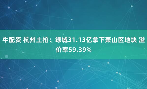 牛配资 杭州土拍：绿城31.13亿拿下萧山区地块 溢价率59.39%