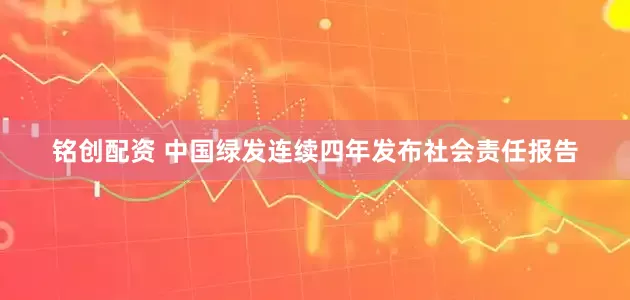 铭创配资 中国绿发连续四年发布社会责任报告