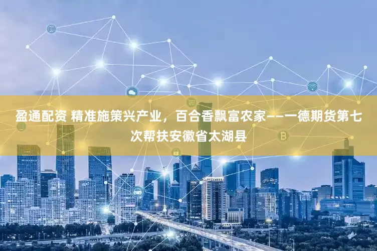 盈通配资 精准施策兴产业，百合香飘富农家——一德期货第七次帮扶安徽省太湖县