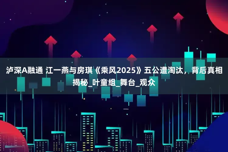 泸深A融通 江一燕与房琪《乘风2025》五公遭淘汰，背后真相揭秘_叶童组_舞台_观众