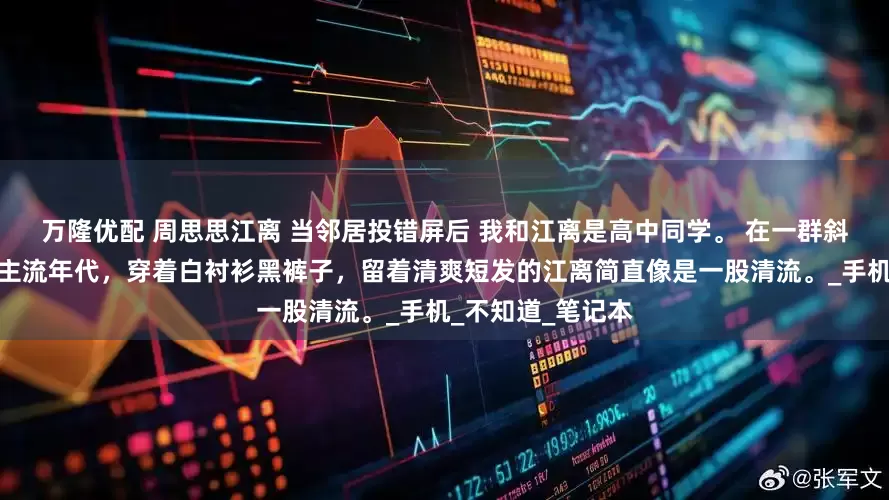 万隆优配 周思思江离 当邻居投错屏后 我和江离是高中同学。 在一群斜刘海紧身裤的非主流年代，穿着白衬衫黑裤子，留着清爽短发的江离简直像是一股清流。_手机_不知道_笔记本