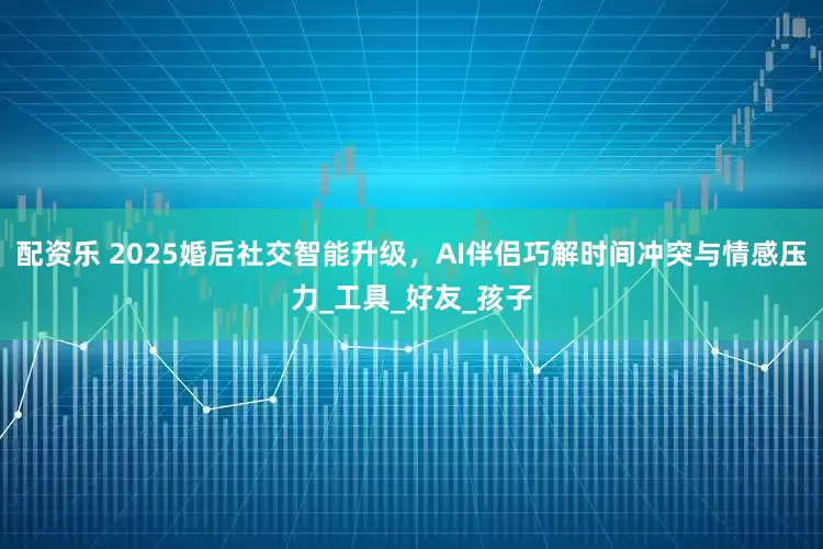 配资乐 2025婚后社交智能升级，AI伴侣巧解时间冲突与情感压力_工具_好友_孩子