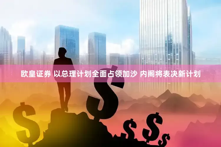 欧皇证券 以总理计划全面占领加沙 内阁将表决新计划