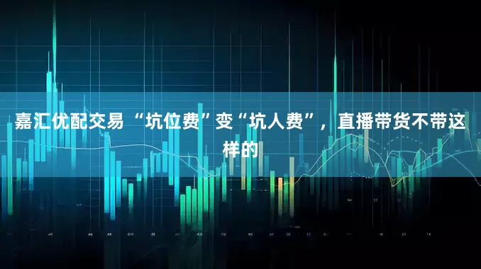 嘉汇优配交易 “坑位费”变“坑人费”，直播带货不带这样的