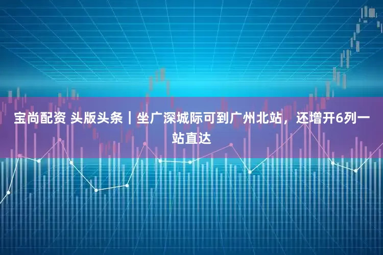 宝尚配资 头版头条｜坐广深城际可到广州北站，还增开6列一站直达