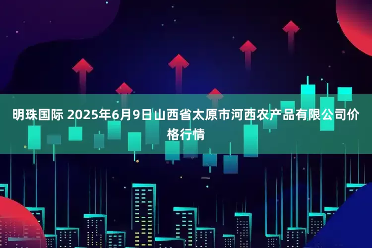 明珠国际 2025年6月9日山西省太原市河西农产品有限公司价格行情