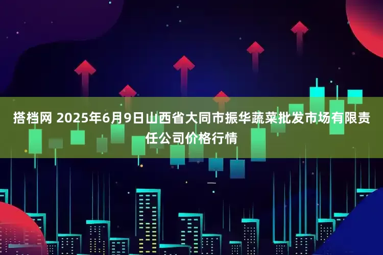 搭档网 2025年6月9日山西省大同市振华蔬菜批发市场有限责任公司价格行情