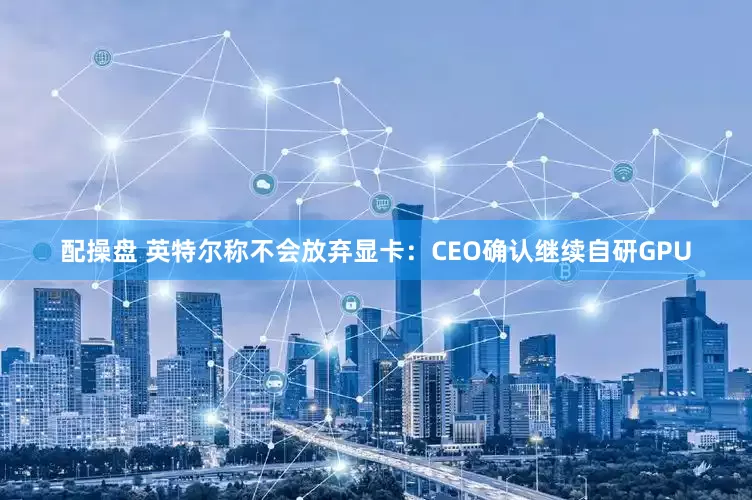 配操盘 英特尔称不会放弃显卡：CEO确认继续自研GPU