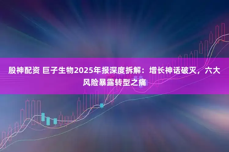 股神配资 巨子生物2025年报深度拆解：增长神话破灭，六大风险暴露转型之痛